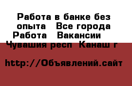 Работа в банке без опыта - Все города Работа » Вакансии   . Чувашия респ.,Канаш г.